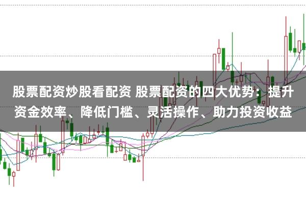 股票配资炒股看配资 股票配资的四大优势：提升资金效率、降低门槛、灵活操作、助力投资收益