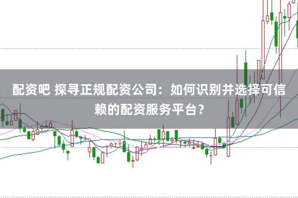 配资吧 探寻正规配资公司：如何识别并选择可信赖的配资服务平台？