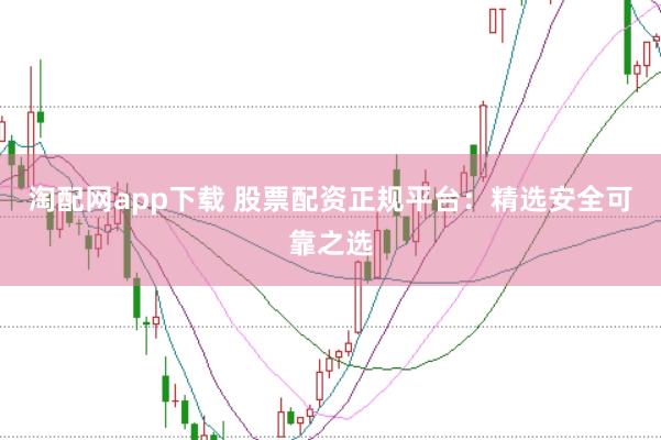 淘配网app下载 股票配资正规平台：精选安全可靠之选