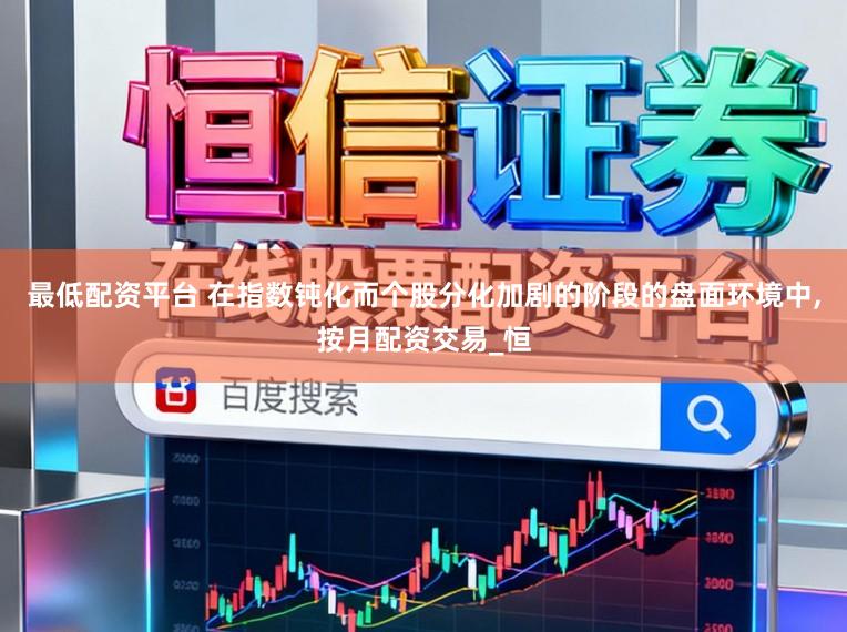 最低配资平台 在指数钝化而个股分化加剧的阶段的盘面环境中，按月配资交易_恒