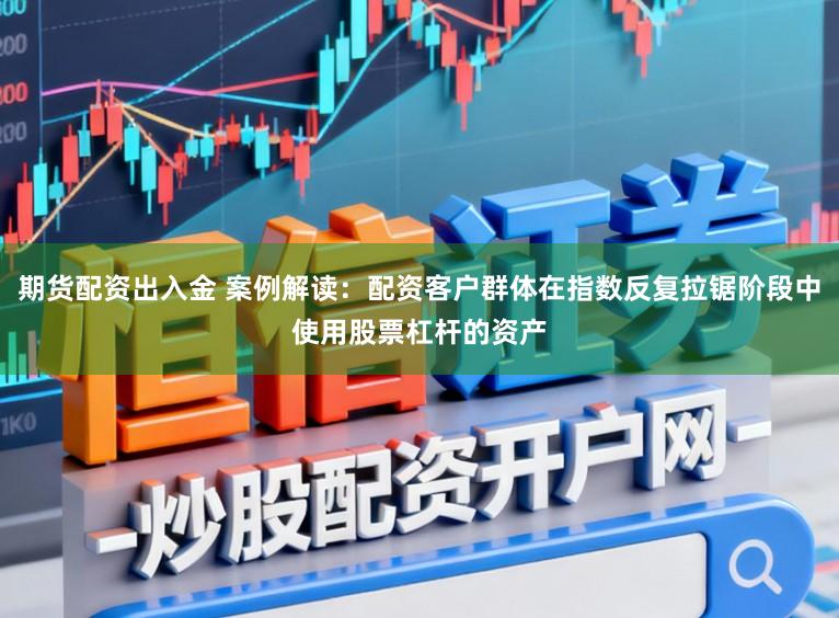 期货配资出入金 案例解读：配资客户群体在指数反复拉锯阶段中使用股票杠杆的资产