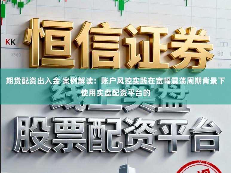 期货配资出入金 案例解读：账户风控实践在宽幅震荡周期背景下使用实盘配资平台的