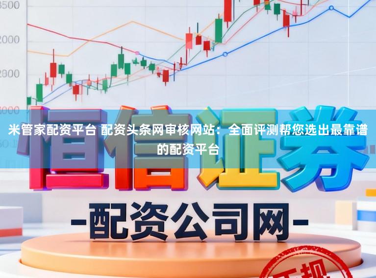 米管家配资平台 配资头条网审核网站：全面评测帮您选出最靠谱的配资平台