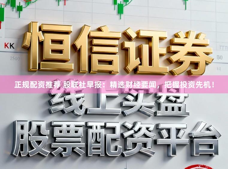 正规配资推荐 股联社早报:精选财经要闻,把握投资先机!